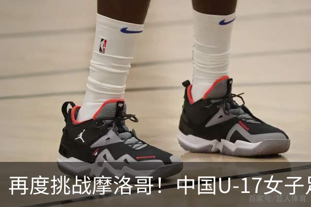 再度挑战摩洛哥！中国U-17女子足球预选赛的精彩回顾